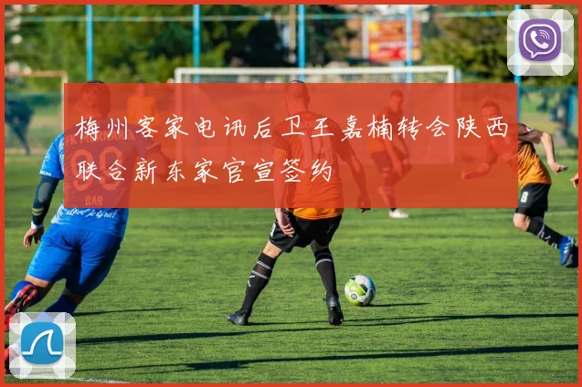 梅州客家电讯后卫王嘉楠转会陕西联合新东家官宣签约