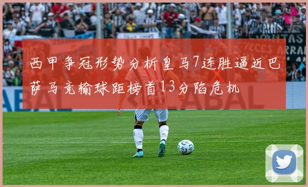 西甲争冠形势分析皇马7连胜逼近巴萨马竞输球距榜首13分陷危机