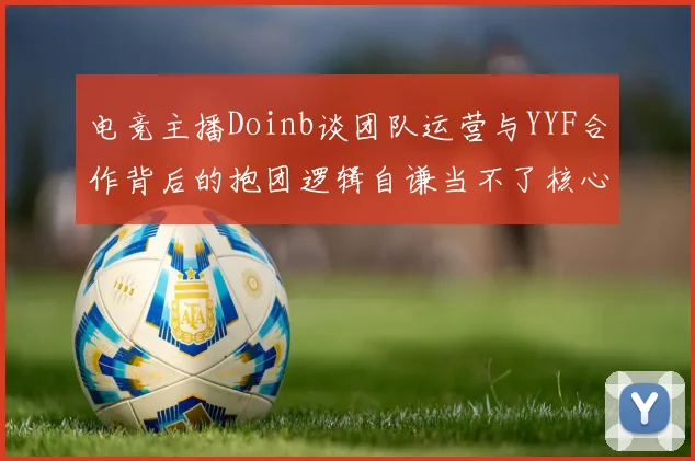电竞主播Doinb谈团队运营与YYF合作背后的抱团逻辑自谦当不了核心icon