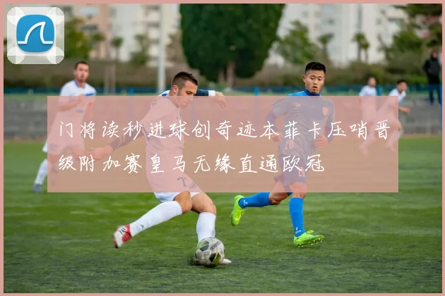 门将读秒进球创奇迹本菲卡压哨晋级附加赛皇马无缘直通欧冠