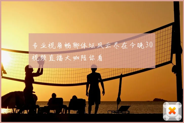 专业视角畅聊体坛风云尽在今晚30视频直播大咖陪你看