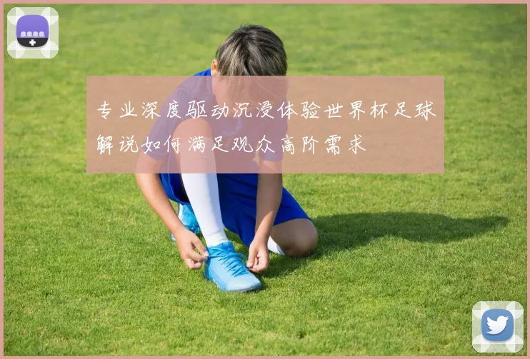 专业深度驱动沉浸体验世界杯足球解说如何满足观众高阶需求