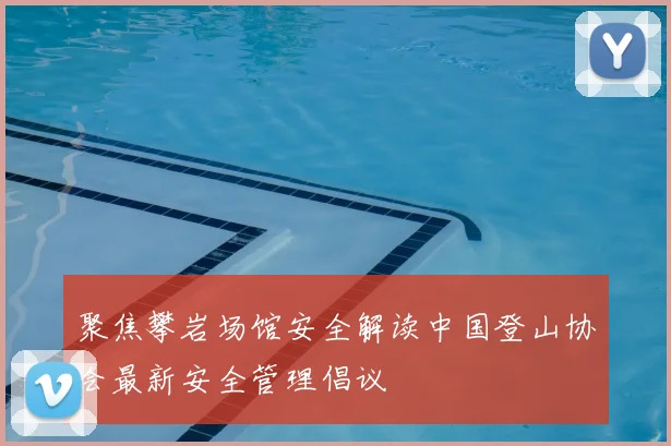 聚焦攀岩场馆安全解读中国登山协会最新安全管理倡议