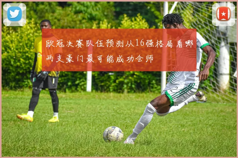 欧冠决赛队伍预测从16强格局看哪两支豪门最可能成功会师