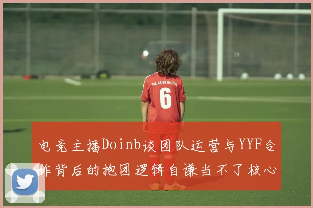 电竞主播Doinb谈团队运营与YYF合作背后的抱团逻辑自谦当不了核心icon
