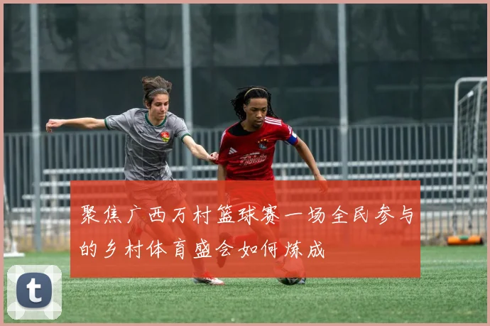 聚焦广西万村篮球赛一场全民参与的乡村体育盛会如何炼成