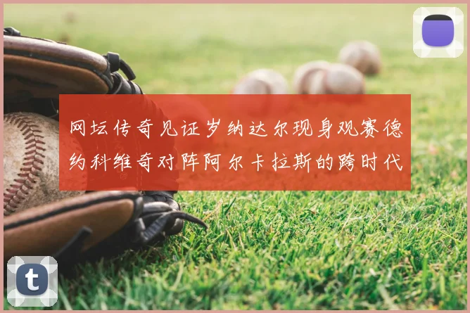 网坛传奇见证岁纳达尔现身观赛德约科维奇对阵阿尔卡拉斯的跨时代对决