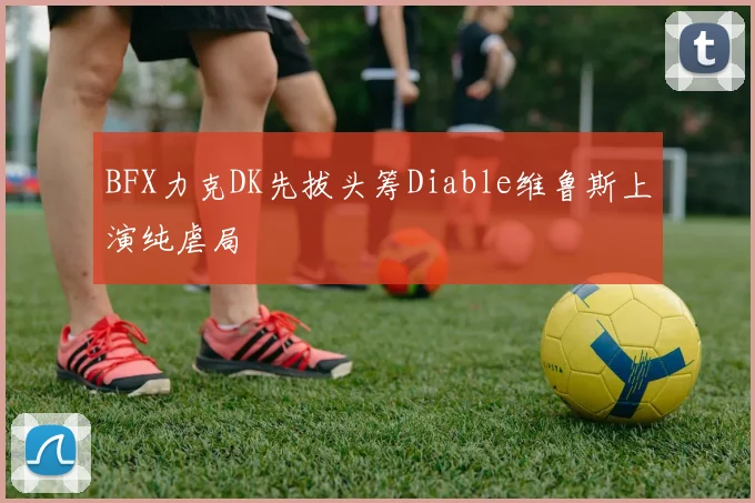BFX力克DK先拔头筹Diable维鲁斯上演纯虐局