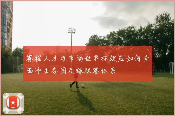 赛程人才与市场世界杯效应如何全面冲击各国足球联赛体系