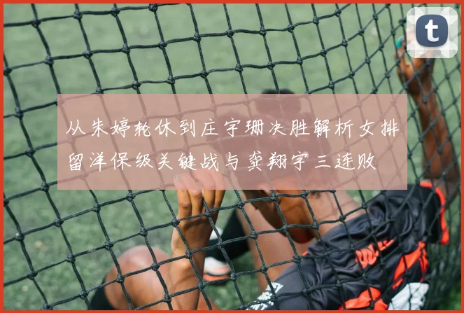 从朱婷轮休到庄宇珊决胜解析女排留洋保级关键战与龚翔宇三连败